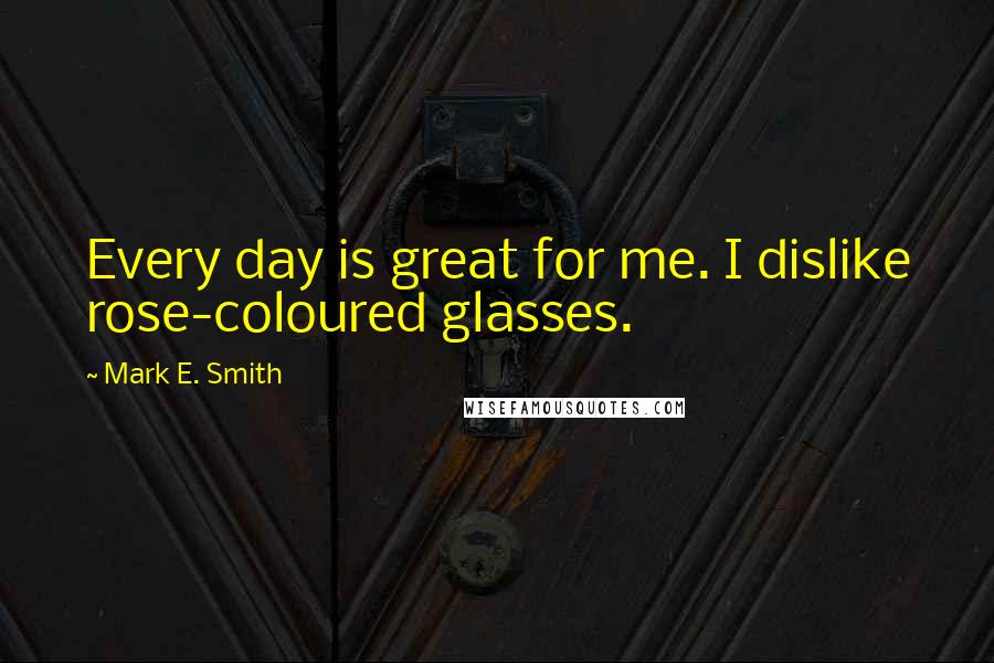 Mark E. Smith Quotes: Every day is great for me. I dislike rose-coloured glasses.
