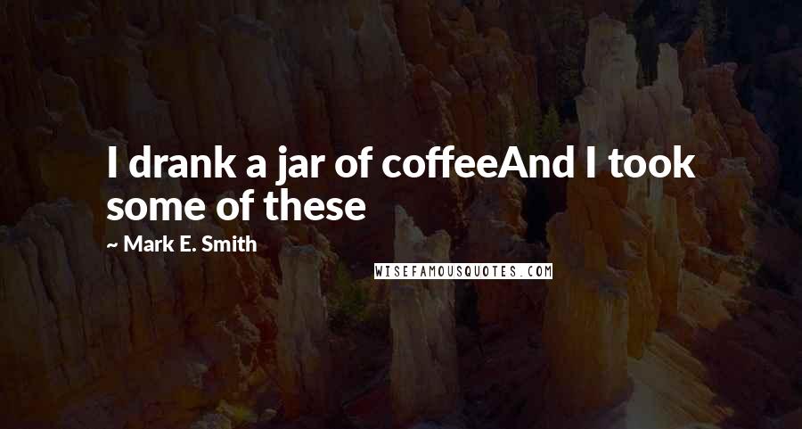 Mark E. Smith Quotes: I drank a jar of coffeeAnd I took some of these