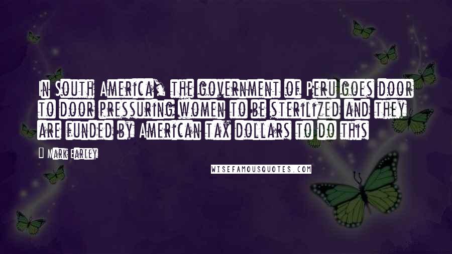 Mark Earley Quotes: In South America, the government of Peru goes door to door pressuring women to be sterilized and they are funded by American tax dollars to do this