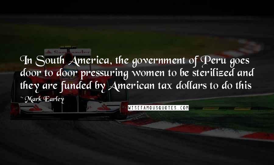 Mark Earley Quotes: In South America, the government of Peru goes door to door pressuring women to be sterilized and they are funded by American tax dollars to do this