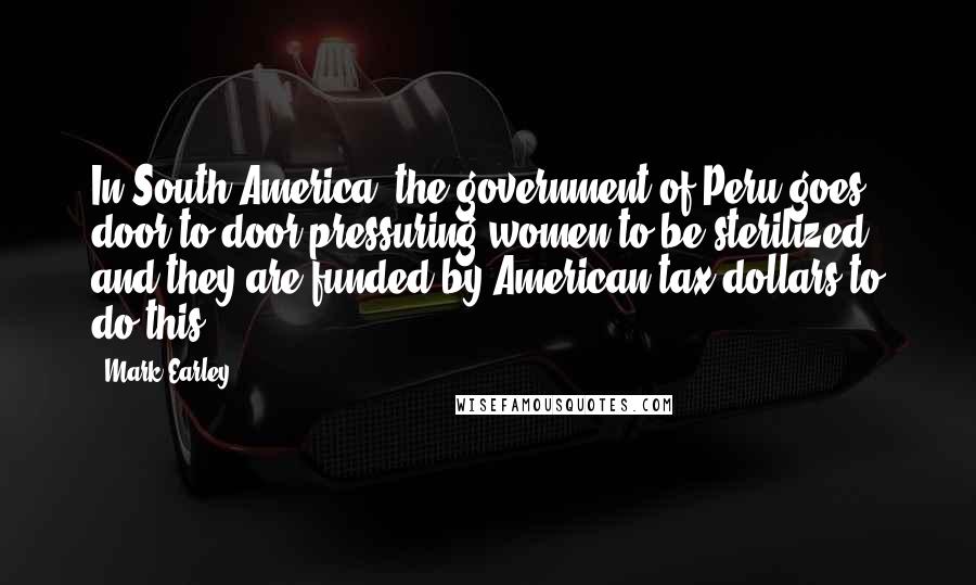 Mark Earley Quotes: In South America, the government of Peru goes door to door pressuring women to be sterilized and they are funded by American tax dollars to do this