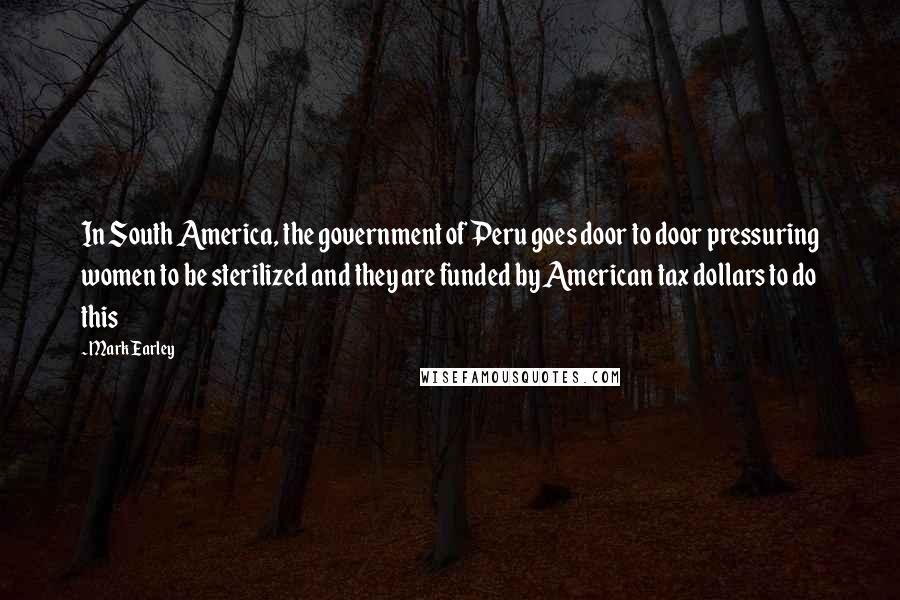 Mark Earley Quotes: In South America, the government of Peru goes door to door pressuring women to be sterilized and they are funded by American tax dollars to do this