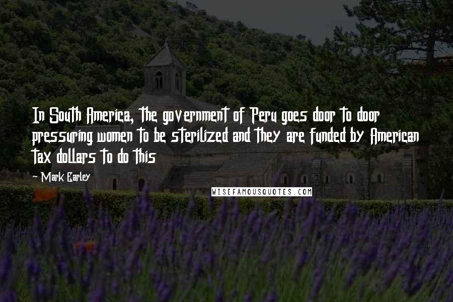 Mark Earley Quotes: In South America, the government of Peru goes door to door pressuring women to be sterilized and they are funded by American tax dollars to do this