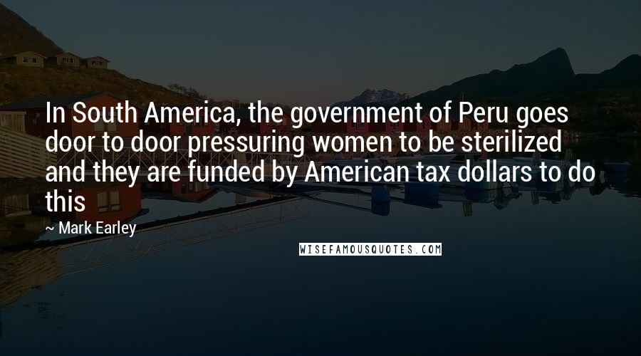 Mark Earley Quotes: In South America, the government of Peru goes door to door pressuring women to be sterilized and they are funded by American tax dollars to do this