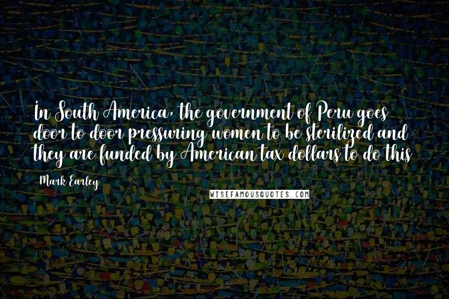 Mark Earley Quotes: In South America, the government of Peru goes door to door pressuring women to be sterilized and they are funded by American tax dollars to do this