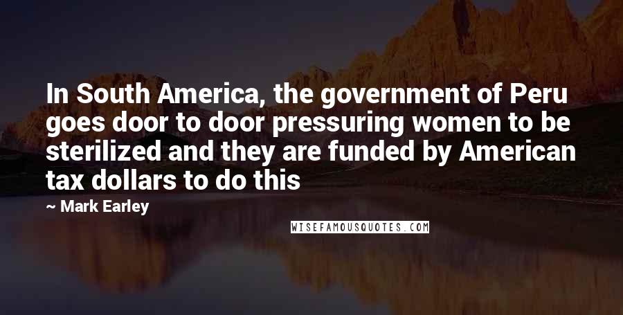 Mark Earley Quotes: In South America, the government of Peru goes door to door pressuring women to be sterilized and they are funded by American tax dollars to do this