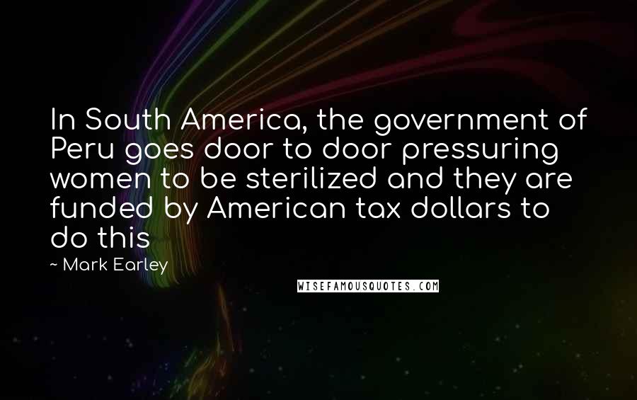 Mark Earley Quotes: In South America, the government of Peru goes door to door pressuring women to be sterilized and they are funded by American tax dollars to do this