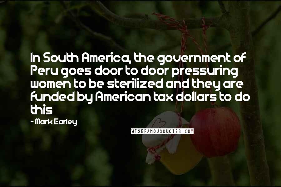 Mark Earley Quotes: In South America, the government of Peru goes door to door pressuring women to be sterilized and they are funded by American tax dollars to do this