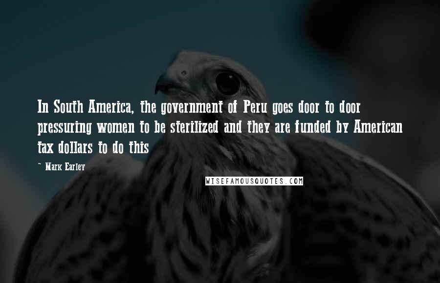 Mark Earley Quotes: In South America, the government of Peru goes door to door pressuring women to be sterilized and they are funded by American tax dollars to do this