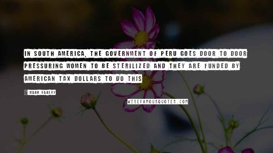 Mark Earley Quotes: In South America, the government of Peru goes door to door pressuring women to be sterilized and they are funded by American tax dollars to do this