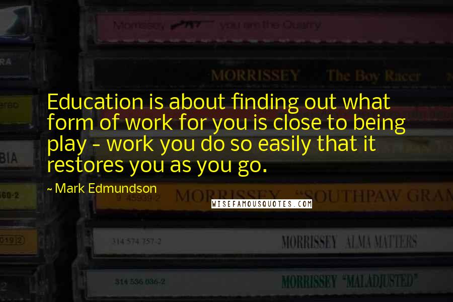 Mark Edmundson Quotes: Education is about finding out what form of work for you is close to being play - work you do so easily that it restores you as you go.