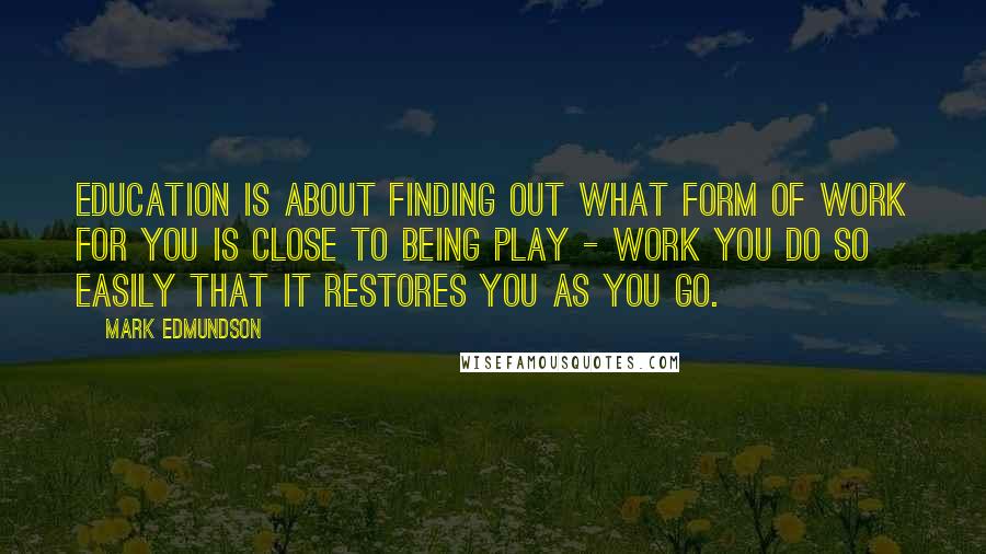 Mark Edmundson Quotes: Education is about finding out what form of work for you is close to being play - work you do so easily that it restores you as you go.