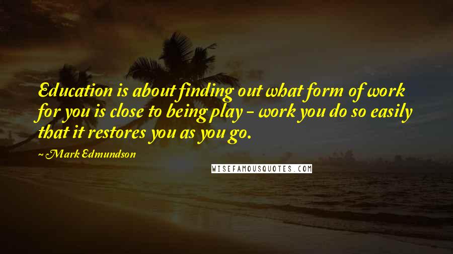 Mark Edmundson Quotes: Education is about finding out what form of work for you is close to being play - work you do so easily that it restores you as you go.