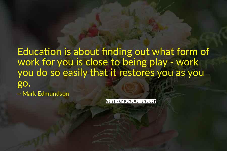 Mark Edmundson Quotes: Education is about finding out what form of work for you is close to being play - work you do so easily that it restores you as you go.