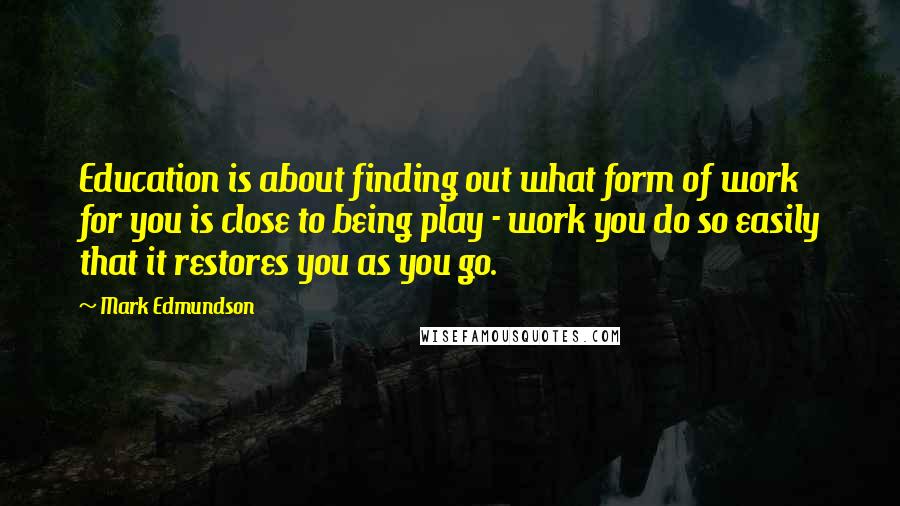 Mark Edmundson Quotes: Education is about finding out what form of work for you is close to being play - work you do so easily that it restores you as you go.