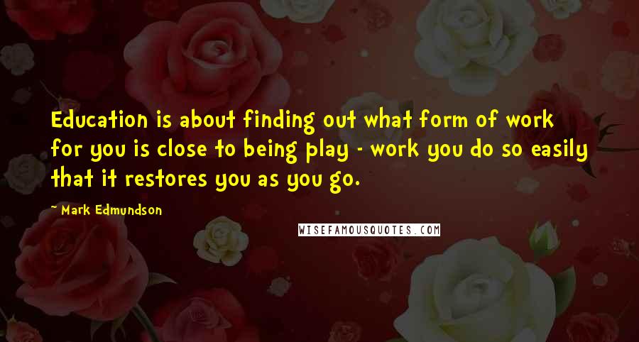 Mark Edmundson Quotes: Education is about finding out what form of work for you is close to being play - work you do so easily that it restores you as you go.