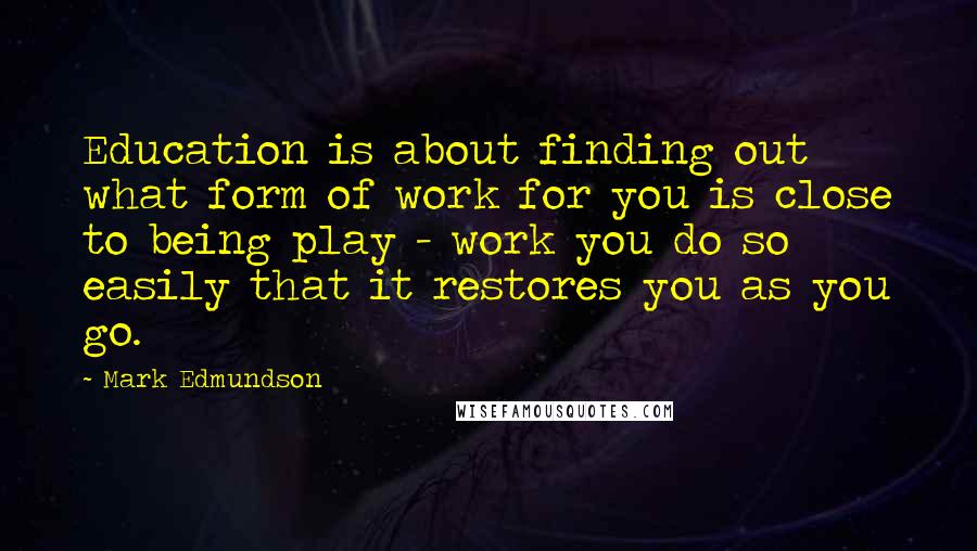 Mark Edmundson Quotes: Education is about finding out what form of work for you is close to being play - work you do so easily that it restores you as you go.