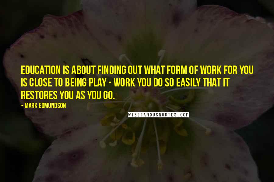 Mark Edmundson Quotes: Education is about finding out what form of work for you is close to being play - work you do so easily that it restores you as you go.