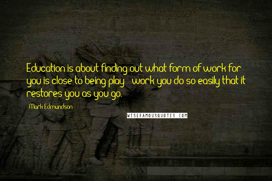 Mark Edmundson Quotes: Education is about finding out what form of work for you is close to being play - work you do so easily that it restores you as you go.