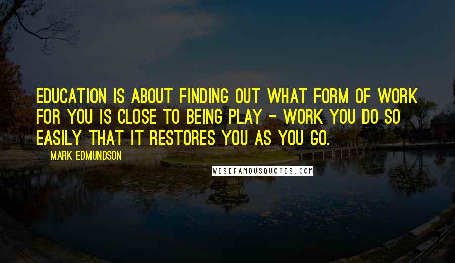 Mark Edmundson Quotes: Education is about finding out what form of work for you is close to being play - work you do so easily that it restores you as you go.