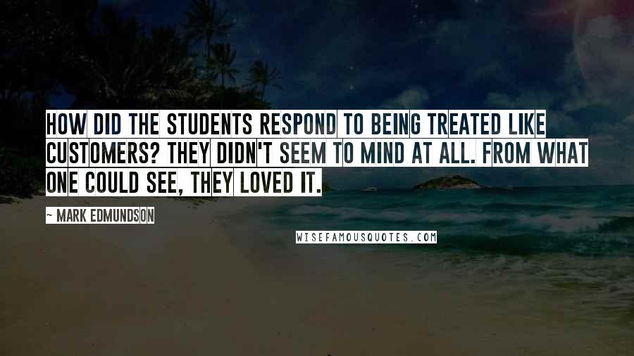 Mark Edmundson Quotes: How did the students respond to being treated like customers? They didn't seem to mind at all. From what one could see, they loved it.