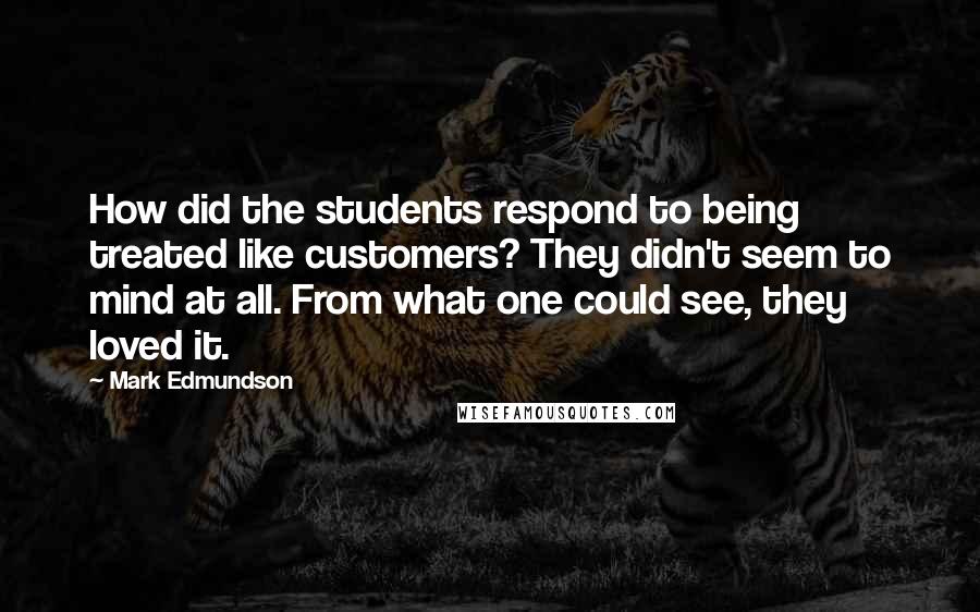 Mark Edmundson Quotes: How did the students respond to being treated like customers? They didn't seem to mind at all. From what one could see, they loved it.