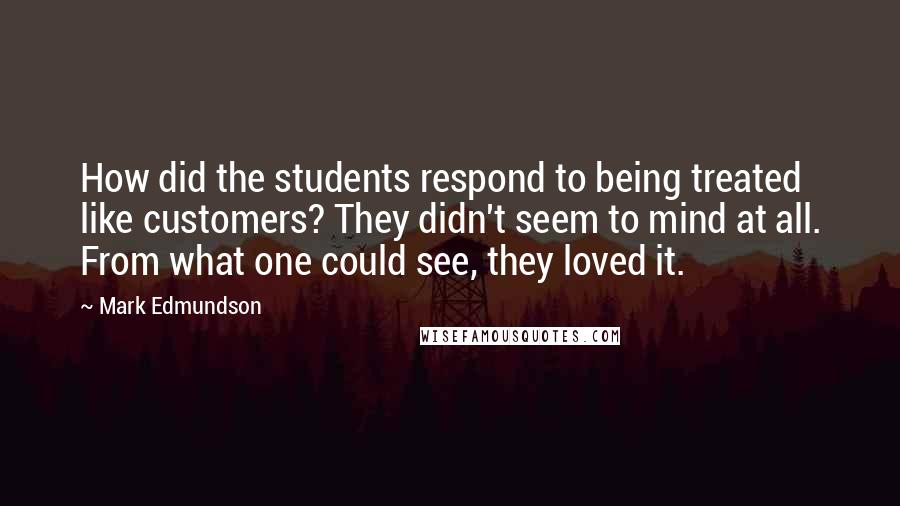 Mark Edmundson Quotes: How did the students respond to being treated like customers? They didn't seem to mind at all. From what one could see, they loved it.