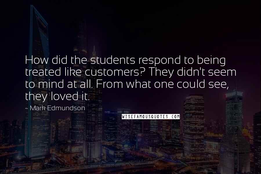 Mark Edmundson Quotes: How did the students respond to being treated like customers? They didn't seem to mind at all. From what one could see, they loved it.