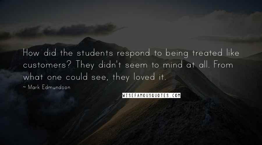 Mark Edmundson Quotes: How did the students respond to being treated like customers? They didn't seem to mind at all. From what one could see, they loved it.