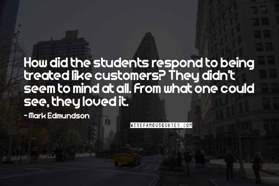 Mark Edmundson Quotes: How did the students respond to being treated like customers? They didn't seem to mind at all. From what one could see, they loved it.