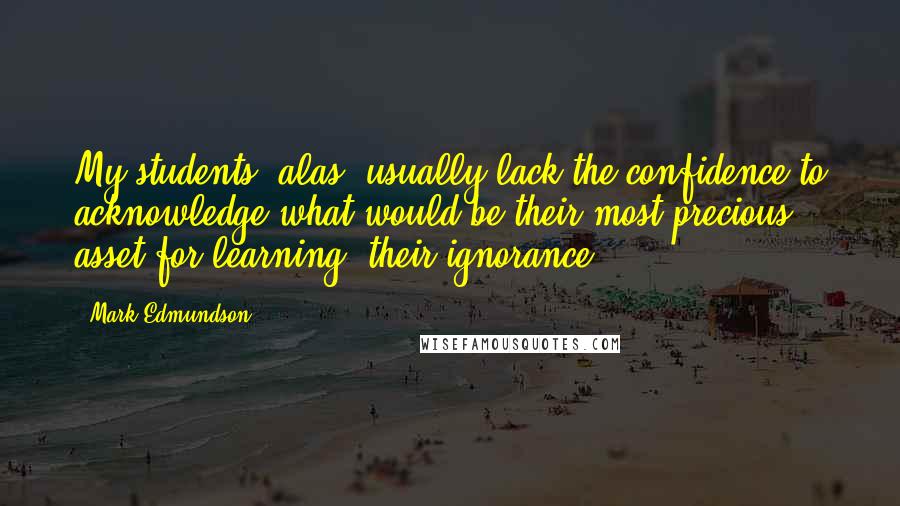 Mark Edmundson Quotes: My students, alas, usually lack the confidence to acknowledge what would be their most precious asset for learning: their ignorance.