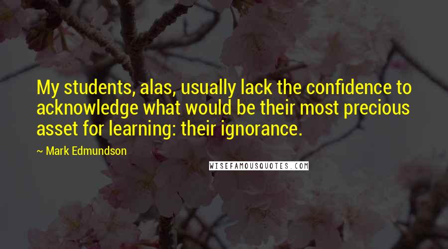 Mark Edmundson Quotes: My students, alas, usually lack the confidence to acknowledge what would be their most precious asset for learning: their ignorance.