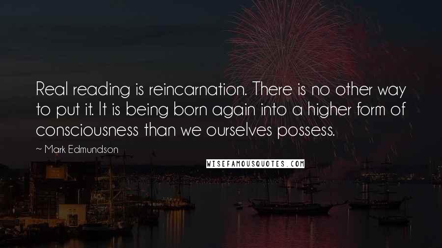 Mark Edmundson Quotes: Real reading is reincarnation. There is no other way to put it. It is being born again into a higher form of consciousness than we ourselves possess.