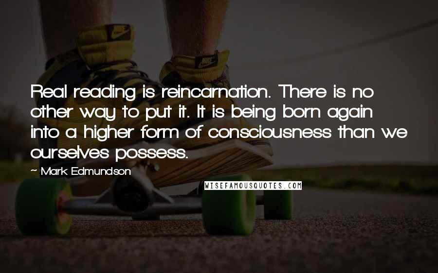 Mark Edmundson Quotes: Real reading is reincarnation. There is no other way to put it. It is being born again into a higher form of consciousness than we ourselves possess.