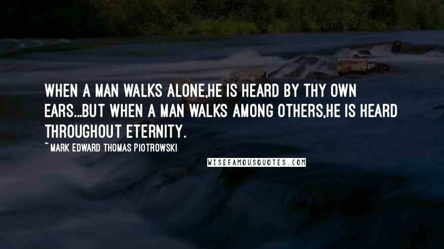 Mark Edward Thomas Piotrowski Quotes: When a man walks alone,He is heard by thy own ears...But when a man walks among others,He is heard throughout eternity.