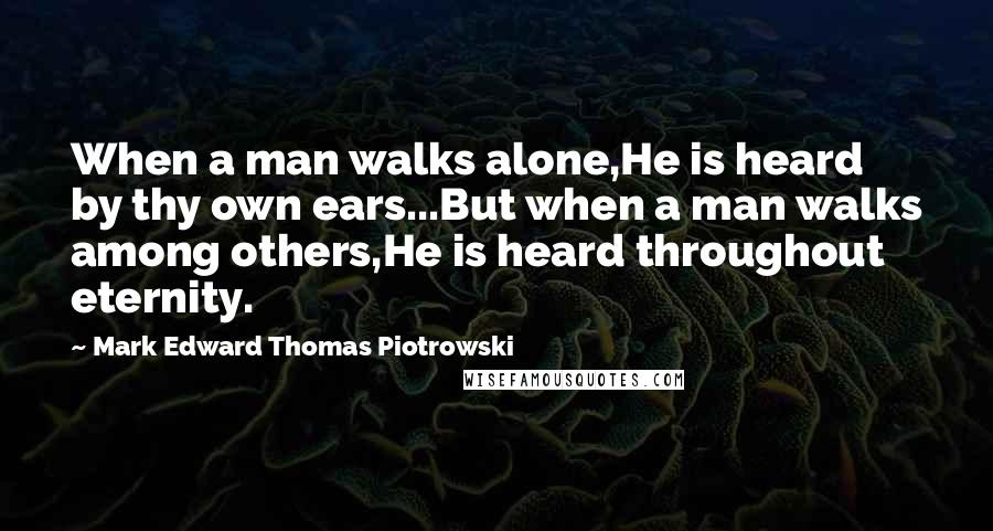 Mark Edward Thomas Piotrowski Quotes: When a man walks alone,He is heard by thy own ears...But when a man walks among others,He is heard throughout eternity.