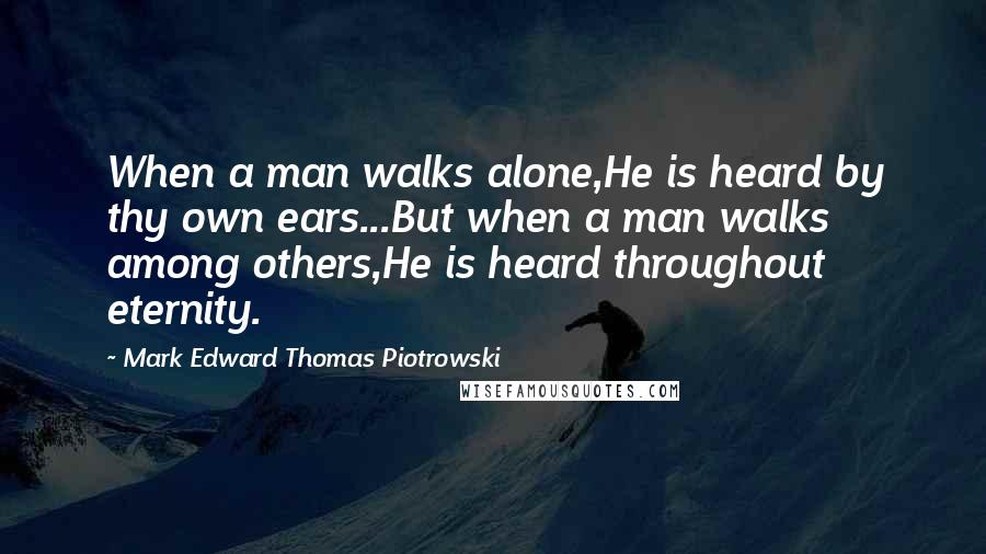 Mark Edward Thomas Piotrowski Quotes: When a man walks alone,He is heard by thy own ears...But when a man walks among others,He is heard throughout eternity.