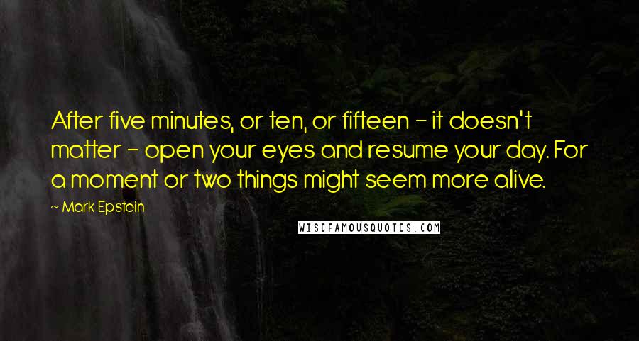 Mark Epstein Quotes: After five minutes, or ten, or fifteen - it doesn't matter - open your eyes and resume your day. For a moment or two things might seem more alive.