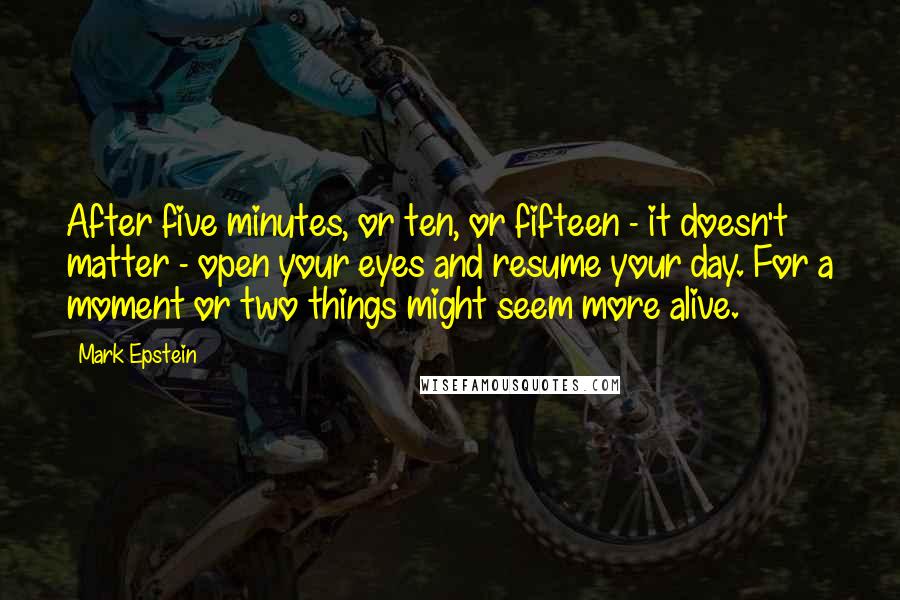 Mark Epstein Quotes: After five minutes, or ten, or fifteen - it doesn't matter - open your eyes and resume your day. For a moment or two things might seem more alive.