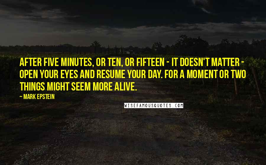 Mark Epstein Quotes: After five minutes, or ten, or fifteen - it doesn't matter - open your eyes and resume your day. For a moment or two things might seem more alive.