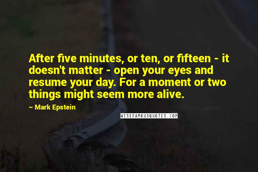 Mark Epstein Quotes: After five minutes, or ten, or fifteen - it doesn't matter - open your eyes and resume your day. For a moment or two things might seem more alive.