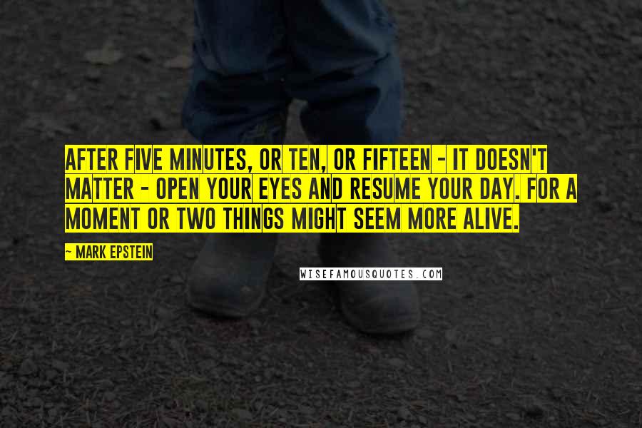 Mark Epstein Quotes: After five minutes, or ten, or fifteen - it doesn't matter - open your eyes and resume your day. For a moment or two things might seem more alive.