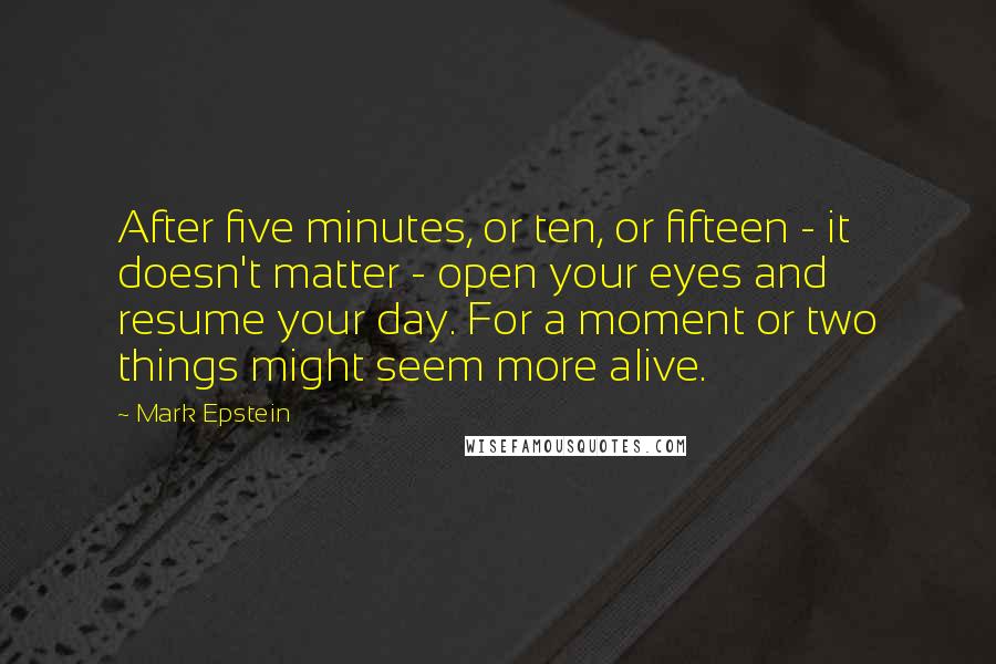 Mark Epstein Quotes: After five minutes, or ten, or fifteen - it doesn't matter - open your eyes and resume your day. For a moment or two things might seem more alive.