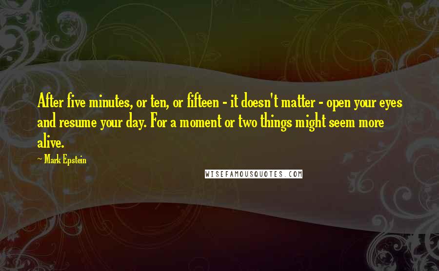 Mark Epstein Quotes: After five minutes, or ten, or fifteen - it doesn't matter - open your eyes and resume your day. For a moment or two things might seem more alive.