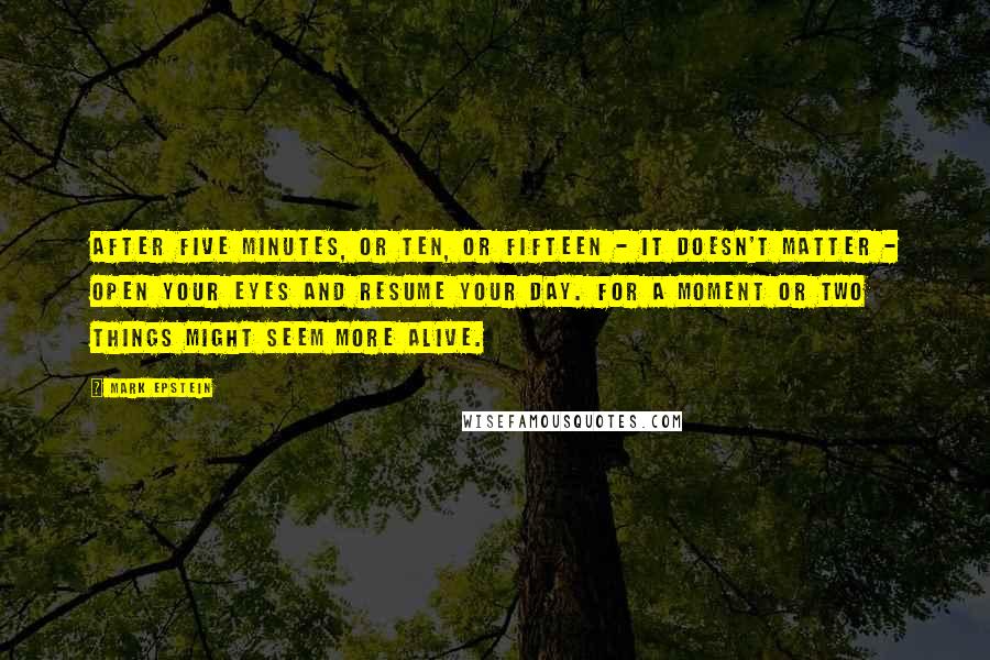 Mark Epstein Quotes: After five minutes, or ten, or fifteen - it doesn't matter - open your eyes and resume your day. For a moment or two things might seem more alive.