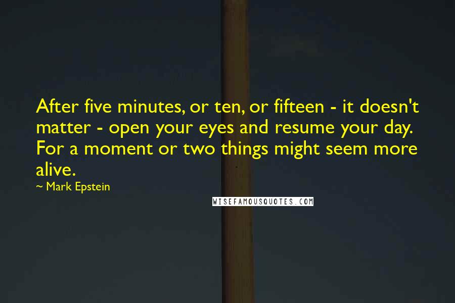 Mark Epstein Quotes: After five minutes, or ten, or fifteen - it doesn't matter - open your eyes and resume your day. For a moment or two things might seem more alive.