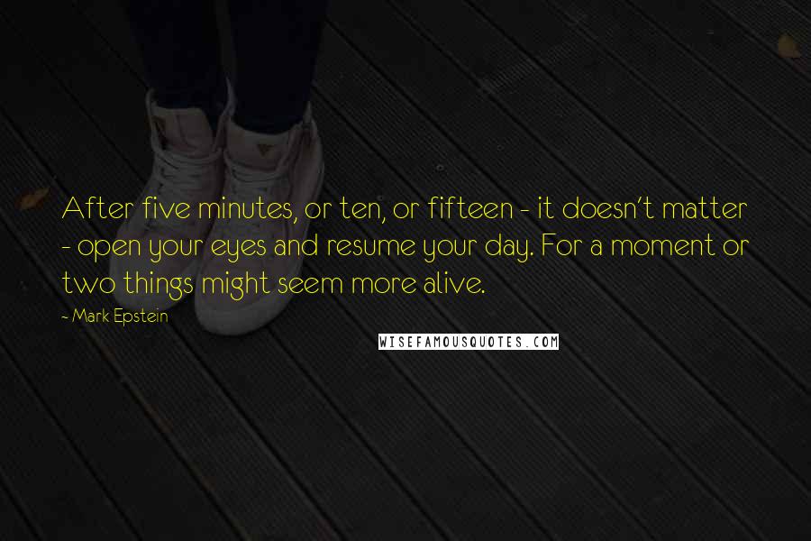 Mark Epstein Quotes: After five minutes, or ten, or fifteen - it doesn't matter - open your eyes and resume your day. For a moment or two things might seem more alive.