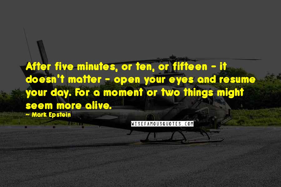 Mark Epstein Quotes: After five minutes, or ten, or fifteen - it doesn't matter - open your eyes and resume your day. For a moment or two things might seem more alive.