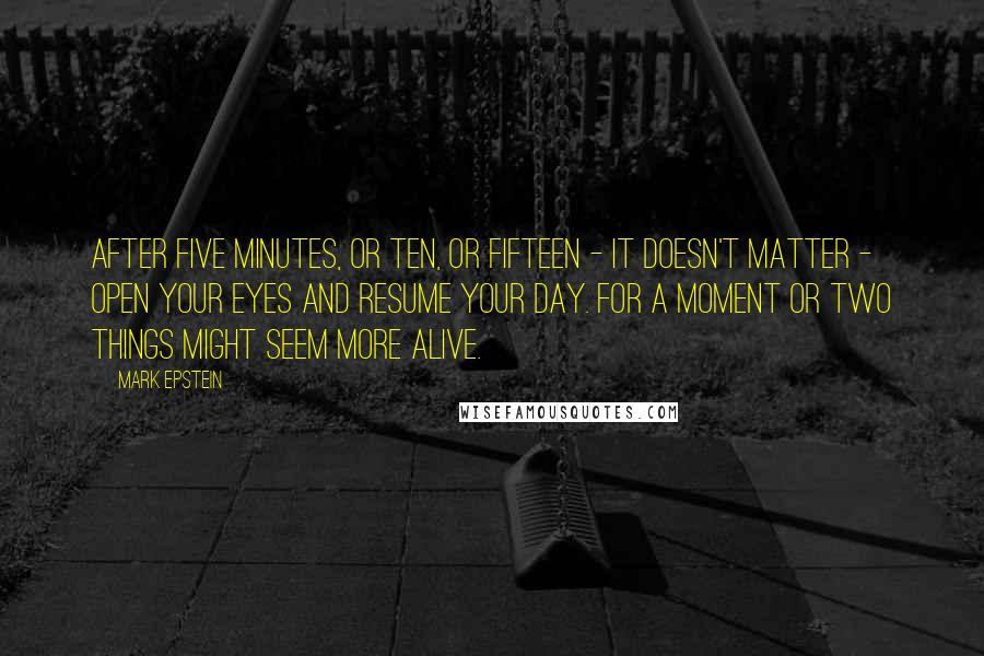 Mark Epstein Quotes: After five minutes, or ten, or fifteen - it doesn't matter - open your eyes and resume your day. For a moment or two things might seem more alive.