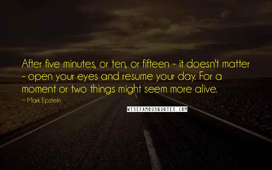 Mark Epstein Quotes: After five minutes, or ten, or fifteen - it doesn't matter - open your eyes and resume your day. For a moment or two things might seem more alive.